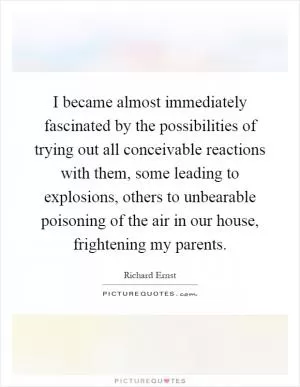 I became almost immediately fascinated by the possibilities of trying out all conceivable reactions with them, some leading to explosions, others to unbearable poisoning of the air in our house, frightening my parents Picture Quote #1