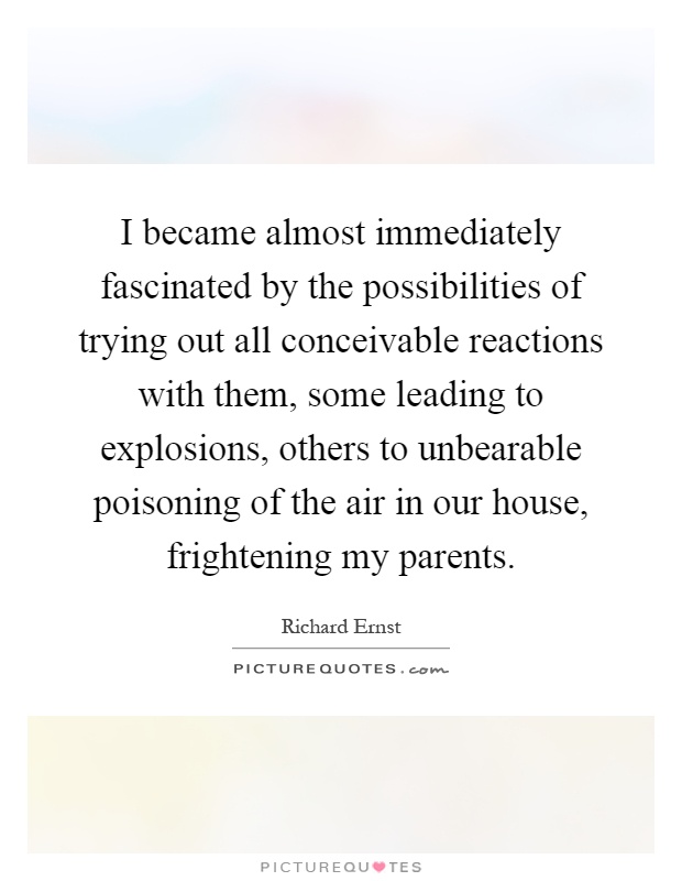 I became almost immediately fascinated by the possibilities of trying out all conceivable reactions with them, some leading to explosions, others to unbearable poisoning of the air in our house, frightening my parents Picture Quote #1