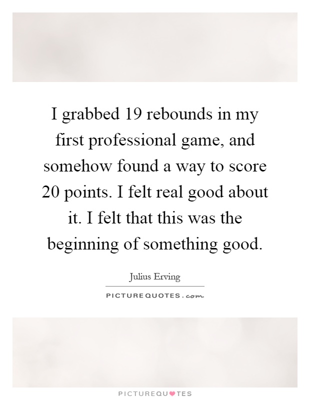 I grabbed 19 rebounds in my first professional game, and somehow found a way to score 20 points. I felt real good about it. I felt that this was the beginning of something good Picture Quote #1