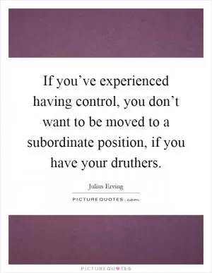 If you’ve experienced having control, you don’t want to be moved to a subordinate position, if you have your druthers Picture Quote #1