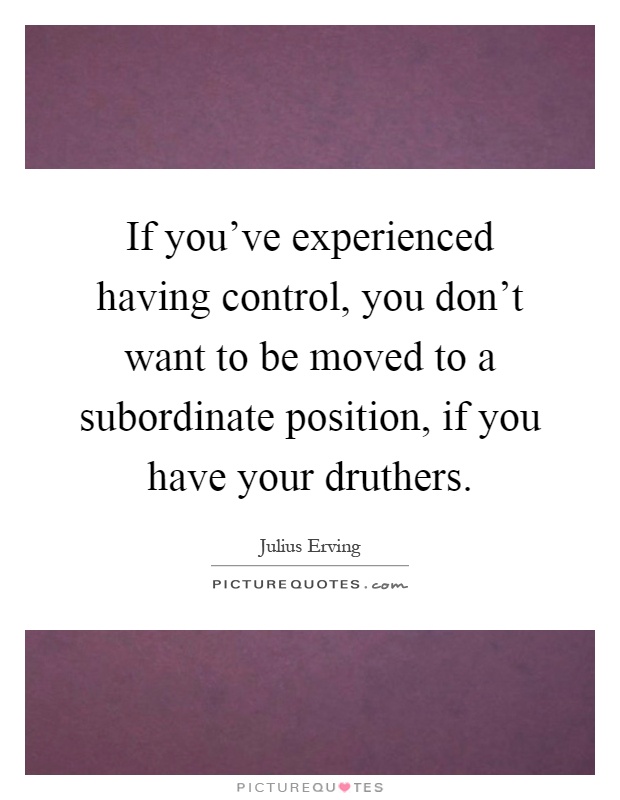 If you've experienced having control, you don't want to be moved to a subordinate position, if you have your druthers Picture Quote #1