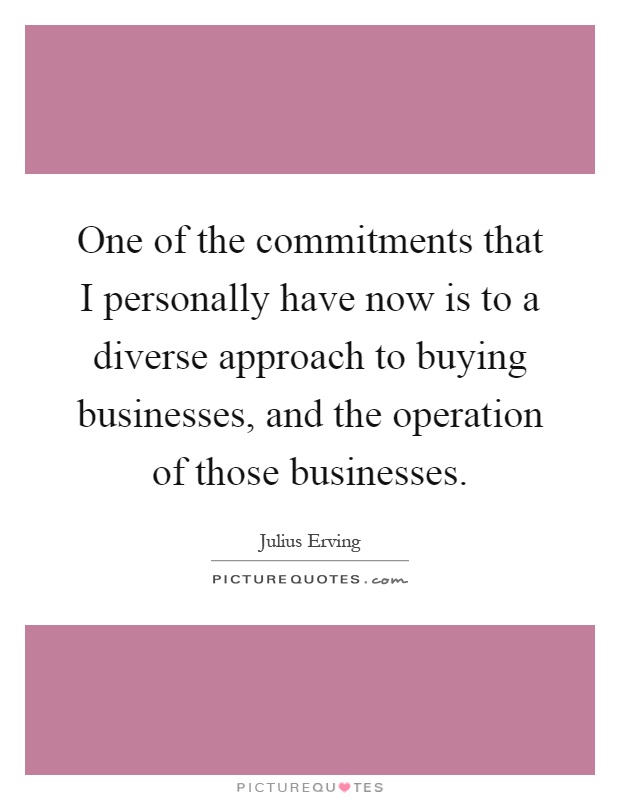 One of the commitments that I personally have now is to a diverse approach to buying businesses, and the operation of those businesses Picture Quote #1