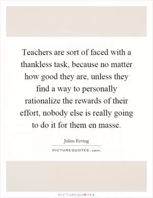 Teachers are sort of faced with a thankless task, because no matter how good they are, unless they find a way to personally rationalize the rewards of their effort, nobody else is really going to do it for them en masse Picture Quote #1