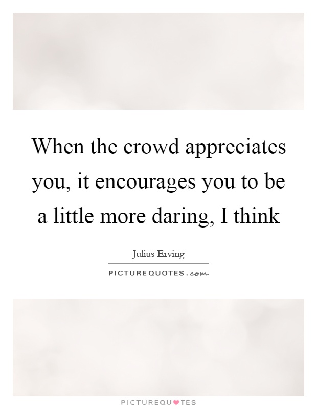 When the crowd appreciates you, it encourages you to be a little more daring, I think Picture Quote #1