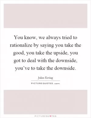 You know, we always tried to rationalize by saying you take the good, you take the upside, you got to deal with the downside, you’ve to take the downside Picture Quote #1