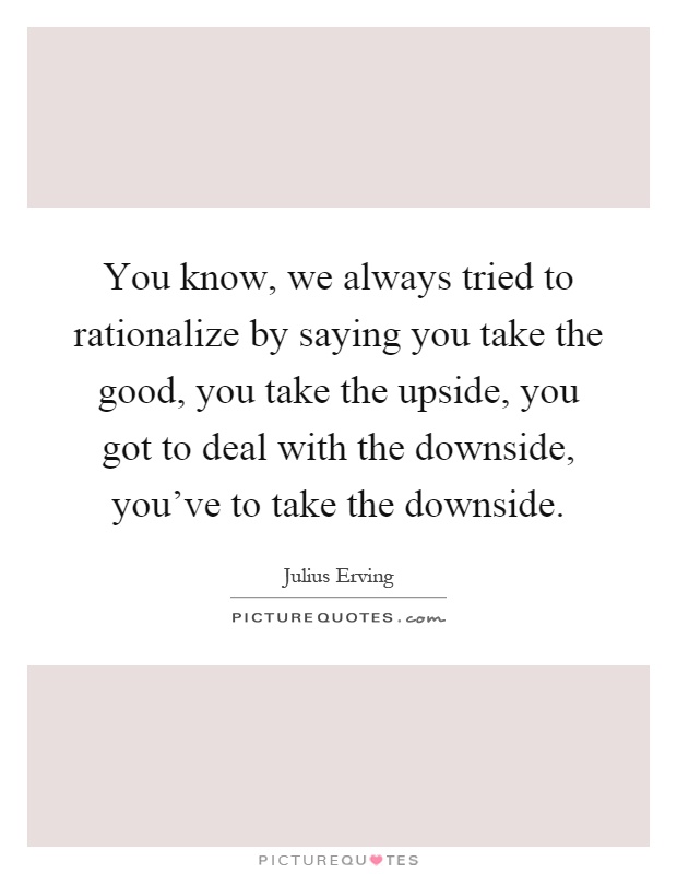 You know, we always tried to rationalize by saying you take the good, you take the upside, you got to deal with the downside, you've to take the downside Picture Quote #1
