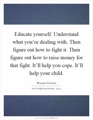 Educate yourself. Understand what you’re dealing with. Then figure out how to fight it. Then figure out how to raise money for that fight. It’ll help you cope. It’ll help your child Picture Quote #1