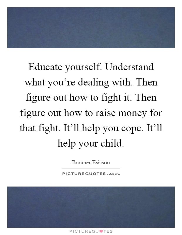 Educate yourself. Understand what you're dealing with. Then figure out how to fight it. Then figure out how to raise money for that fight. It'll help you cope. It'll help your child Picture Quote #1