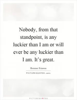 Nobody, from that standpoint, is any luckier than I am or will ever be any luckier than I am. It’s great Picture Quote #1