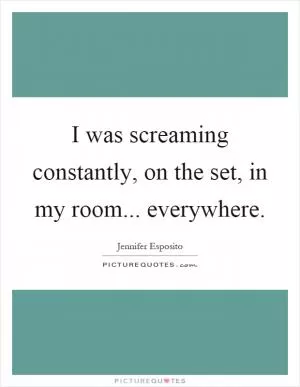 I was screaming constantly, on the set, in my room... everywhere Picture Quote #1