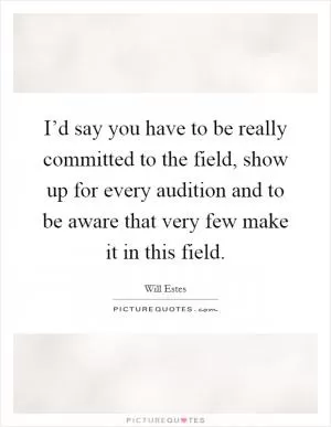 I’d say you have to be really committed to the field, show up for every audition and to be aware that very few make it in this field Picture Quote #1