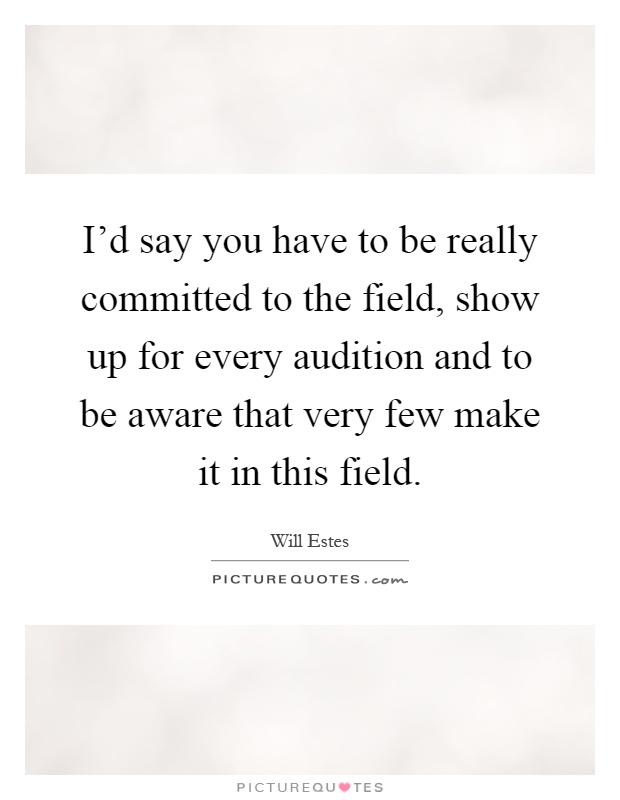 I'd say you have to be really committed to the field, show up for every audition and to be aware that very few make it in this field Picture Quote #1