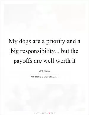 My dogs are a priority and a big responsibility... but the payoffs are well worth it Picture Quote #1