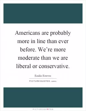 Americans are probably more in line than ever before. We’re more moderate than we are liberal or conservative Picture Quote #1