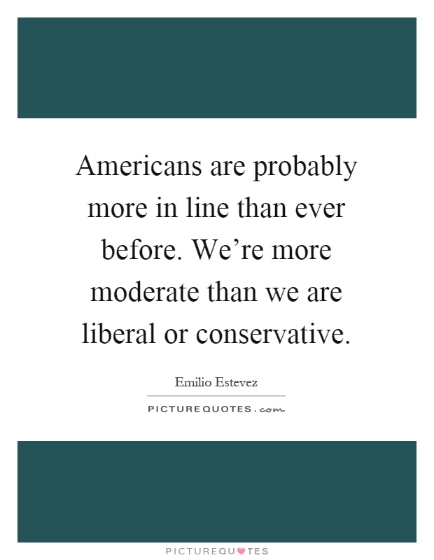 Americans are probably more in line than ever before. We're more moderate than we are liberal or conservative Picture Quote #1