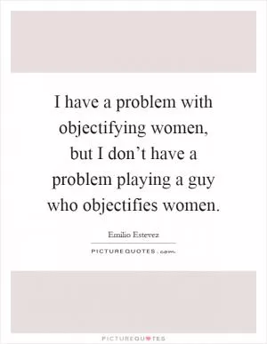I have a problem with objectifying women, but I don’t have a problem playing a guy who objectifies women Picture Quote #1