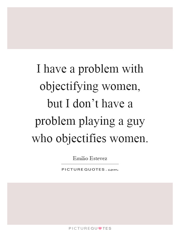 I have a problem with objectifying women, but I don't have a problem playing a guy who objectifies women Picture Quote #1
