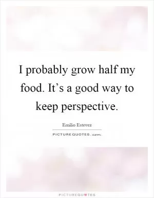 I probably grow half my food. It’s a good way to keep perspective Picture Quote #1