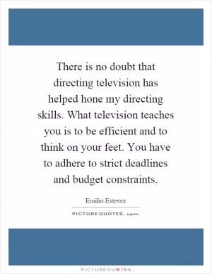 There is no doubt that directing television has helped hone my directing skills. What television teaches you is to be efficient and to think on your feet. You have to adhere to strict deadlines and budget constraints Picture Quote #1