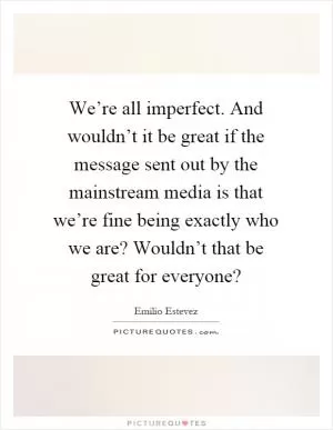 We’re all imperfect. And wouldn’t it be great if the message sent out by the mainstream media is that we’re fine being exactly who we are? Wouldn’t that be great for everyone? Picture Quote #1