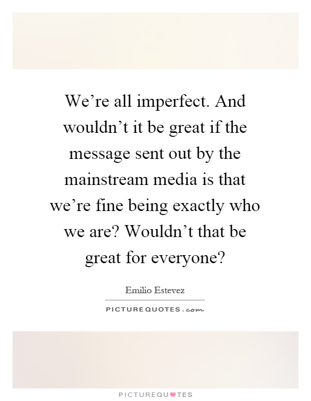 We're all imperfect. And wouldn't it be great if the message sent out by the mainstream media is that we're fine being exactly who we are? Wouldn't that be great for everyone? Picture Quote #1