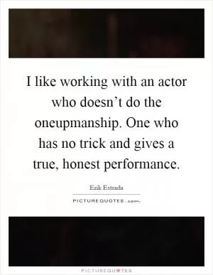 I like working with an actor who doesn’t do the oneupmanship. One who has no trick and gives a true, honest performance Picture Quote #1