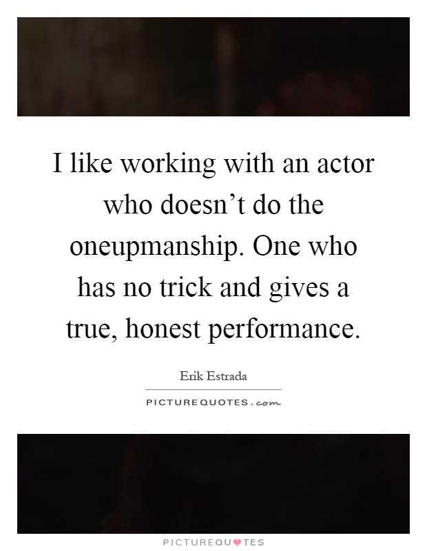 I like working with an actor who doesn't do the oneupmanship. One who has no trick and gives a true, honest performance Picture Quote #1