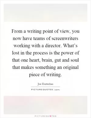 From a writing point of view, you now have teams of screenwriters working with a director. What’s lost in the process is the power of that one heart, brain, gut and soul that makes something an original piece of writing Picture Quote #1
