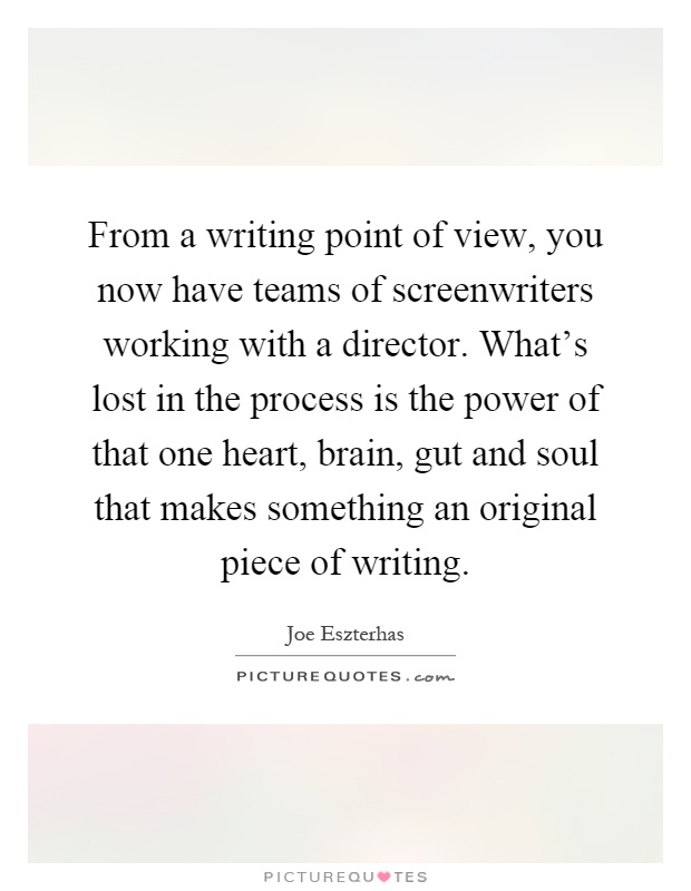 From a writing point of view, you now have teams of screenwriters working with a director. What's lost in the process is the power of that one heart, brain, gut and soul that makes something an original piece of writing Picture Quote #1