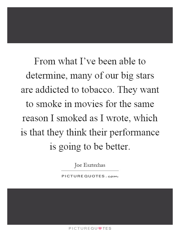 From what I've been able to determine, many of our big stars are addicted to tobacco. They want to smoke in movies for the same reason I smoked as I wrote, which is that they think their performance is going to be better Picture Quote #1