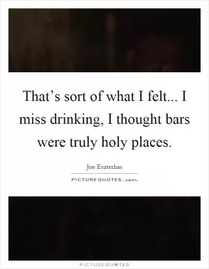 That’s sort of what I felt... I miss drinking, I thought bars were truly holy places Picture Quote #1