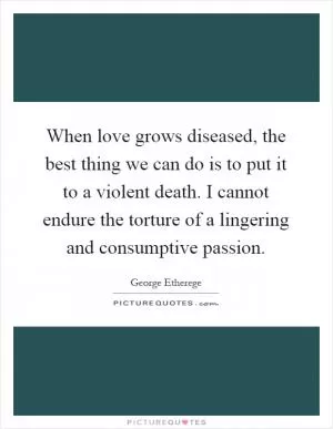 When love grows diseased, the best thing we can do is to put it to a violent death. I cannot endure the torture of a lingering and consumptive passion Picture Quote #1
