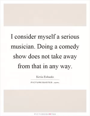 I consider myself a serious musician. Doing a comedy show does not take away from that in any way Picture Quote #1