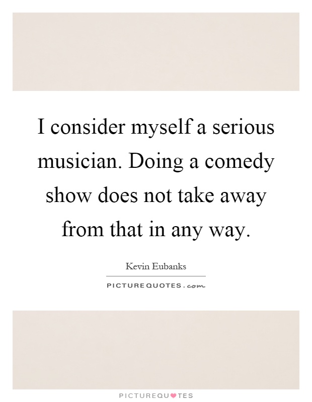 I consider myself a serious musician. Doing a comedy show does not take away from that in any way Picture Quote #1