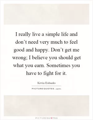 I really live a simple life and don’t need very much to feel good and happy. Don’t get me wrong; I believe you should get what you earn. Sometimes you have to fight for it Picture Quote #1