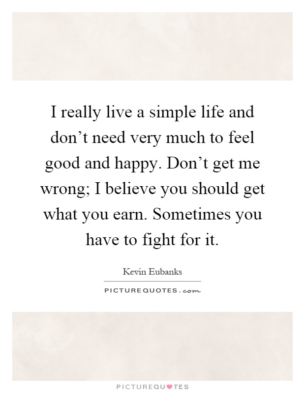 I really live a simple life and don't need very much to feel good and happy. Don't get me wrong; I believe you should get what you earn. Sometimes you have to fight for it Picture Quote #1