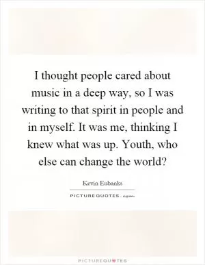 I thought people cared about music in a deep way, so I was writing to that spirit in people and in myself. It was me, thinking I knew what was up. Youth, who else can change the world? Picture Quote #1