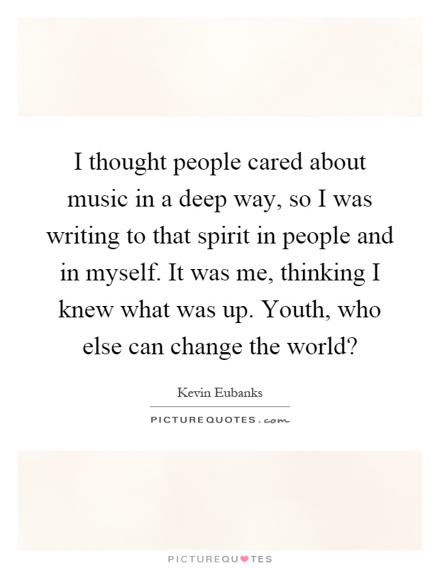 I thought people cared about music in a deep way, so I was writing to that spirit in people and in myself. It was me, thinking I knew what was up. Youth, who else can change the world? Picture Quote #1