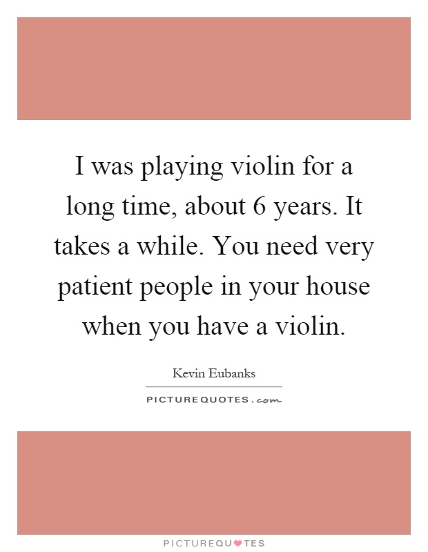 I was playing violin for a long time, about 6 years. It takes a while. You need very patient people in your house when you have a violin Picture Quote #1