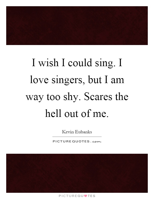 I wish I could sing. I love singers, but I am way too shy. Scares the hell out of me Picture Quote #1