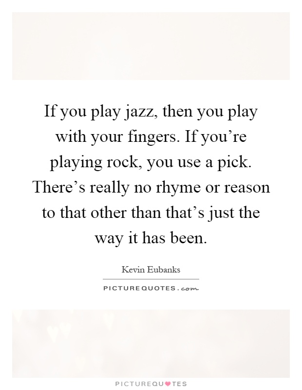 If you play jazz, then you play with your fingers. If you're playing rock, you use a pick. There's really no rhyme or reason to that other than that's just the way it has been Picture Quote #1