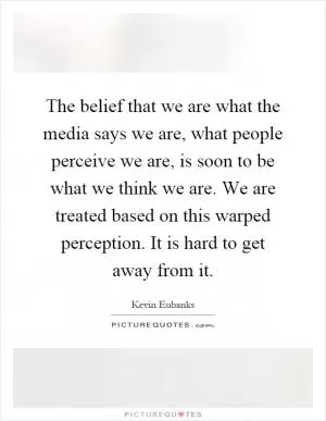 The belief that we are what the media says we are, what people perceive we are, is soon to be what we think we are. We are treated based on this warped perception. It is hard to get away from it Picture Quote #1
