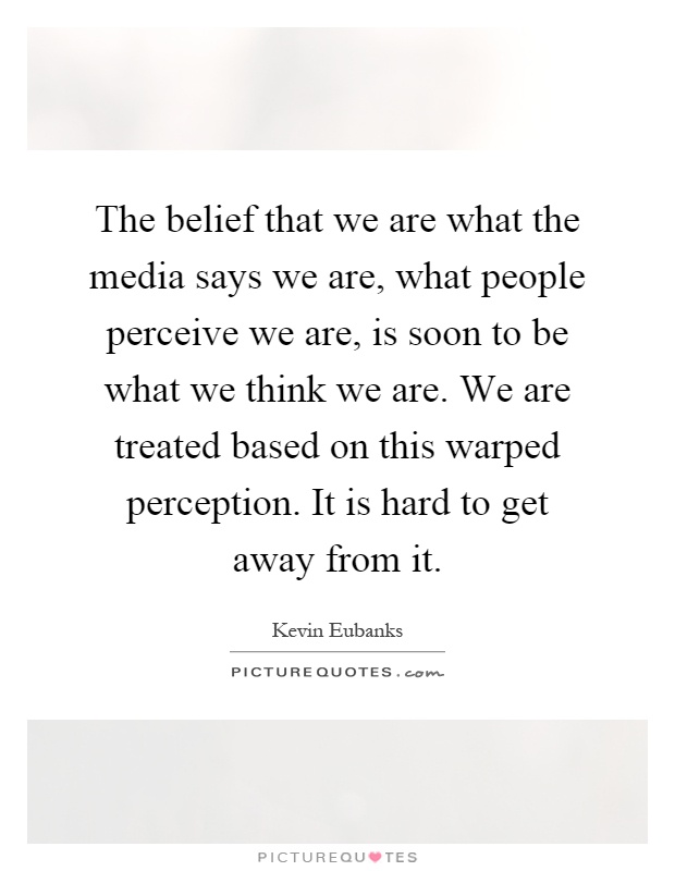 The belief that we are what the media says we are, what people perceive we are, is soon to be what we think we are. We are treated based on this warped perception. It is hard to get away from it Picture Quote #1