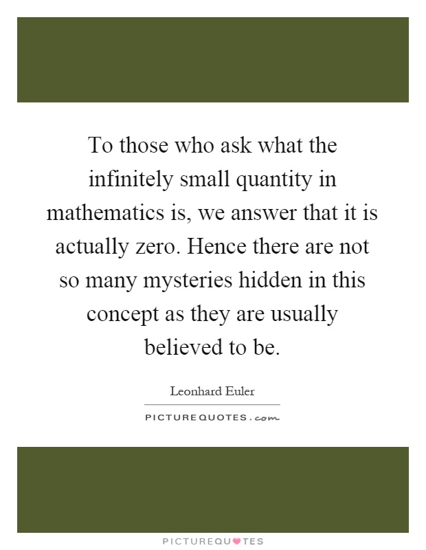 To those who ask what the infinitely small quantity in mathematics is, we answer that it is actually zero. Hence there are not so many mysteries hidden in this concept as they are usually believed to be Picture Quote #1