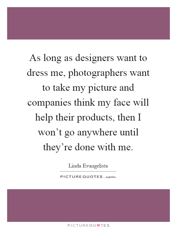 As long as designers want to dress me, photographers want to take my picture and companies think my face will help their products, then I won't go anywhere until they're done with me Picture Quote #1