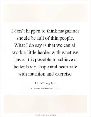 I don’t happen to think magazines should be full of thin people. What I do say is that we can all work a little harder with what we have. It is possible to achieve a better body shape and heart rate with nutrition and exercise Picture Quote #1