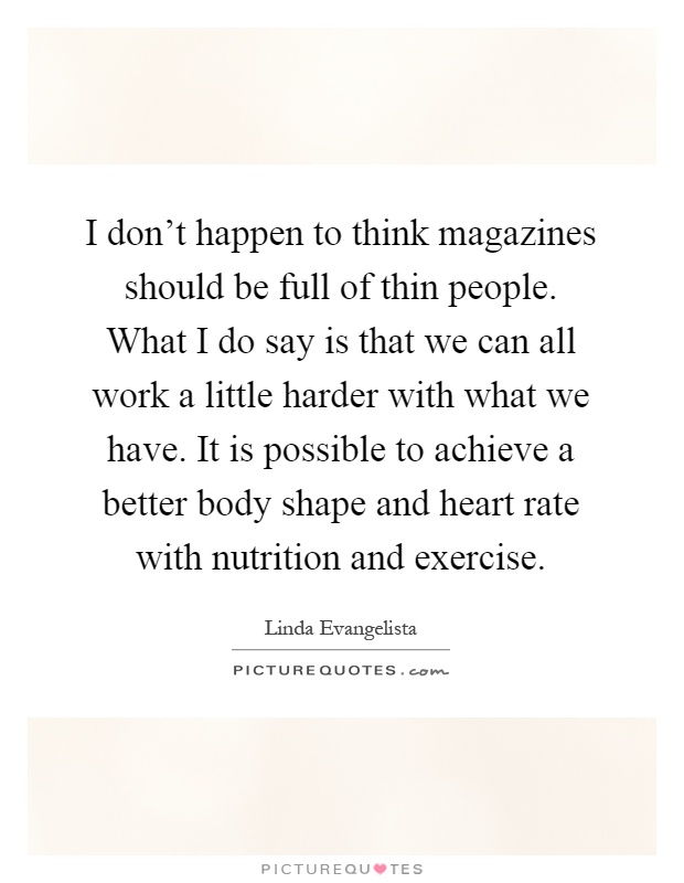 I don't happen to think magazines should be full of thin people. What I do say is that we can all work a little harder with what we have. It is possible to achieve a better body shape and heart rate with nutrition and exercise Picture Quote #1