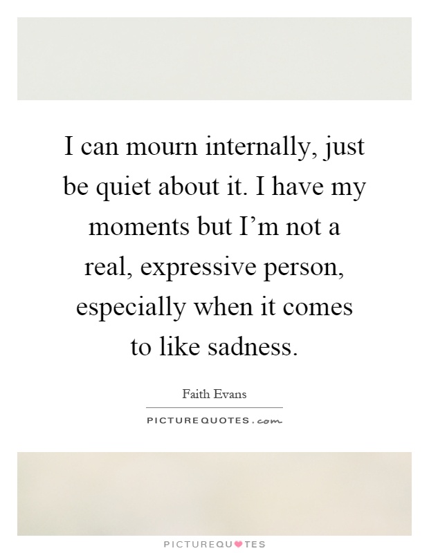 I can mourn internally, just be quiet about it. I have my moments but I'm not a real, expressive person, especially when it comes to like sadness Picture Quote #1
