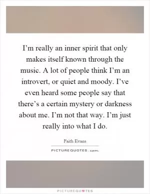 I’m really an inner spirit that only makes itself known through the music. A lot of people think I’m an introvert, or quiet and moody. I’ve even heard some people say that there’s a certain mystery or darkness about me. I’m not that way. I’m just really into what I do Picture Quote #1