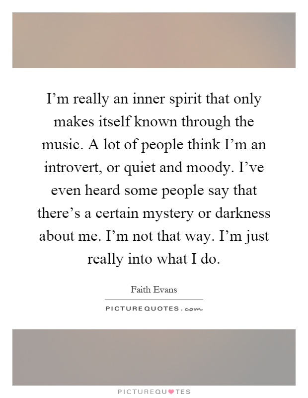 I'm really an inner spirit that only makes itself known through the music. A lot of people think I'm an introvert, or quiet and moody. I've even heard some people say that there's a certain mystery or darkness about me. I'm not that way. I'm just really into what I do Picture Quote #1